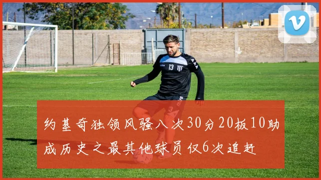 约基奇独领风骚八次30分20板10助成历史之最其他球员仅6次追赶