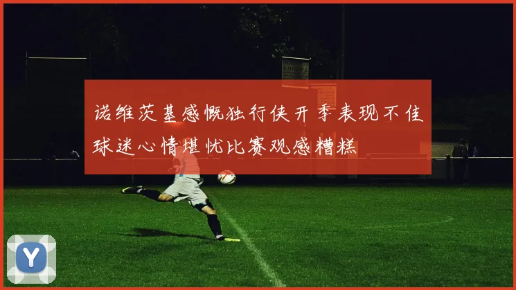 诺维茨基感慨独行侠开季表现不佳球迷心情堪忧比赛观感糟糕