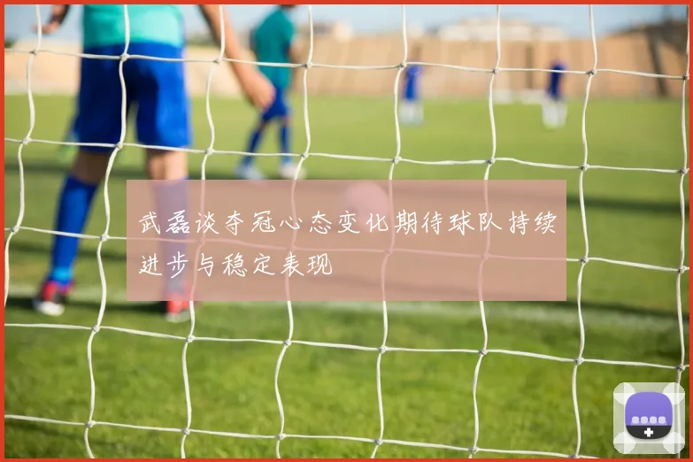 武磊谈夺冠心态变化期待球队持续进步与稳定表现