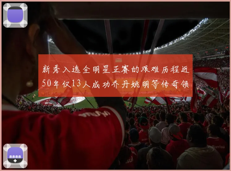 新秀入选全明星正赛的艰难历程近50年仅13人成功乔丹姚明等传奇领衔