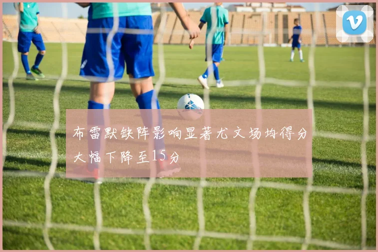 布雷默缺阵影响显著尤文场均得分大幅下降至15分