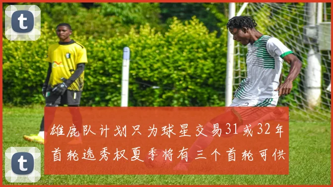 雄鹿队计划只为球星交易31或32年首轮选秀权夏季将有三个首轮可供交易