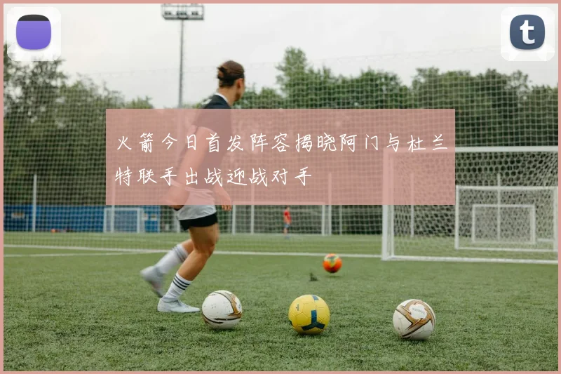 火箭今日首发阵容揭晓阿门与杜兰特联手出战迎战对手