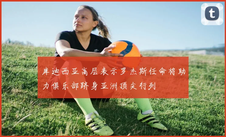 库迪西亚高层表示罗杰斯任命将助力俱乐部跻身亚洲顶尖行列