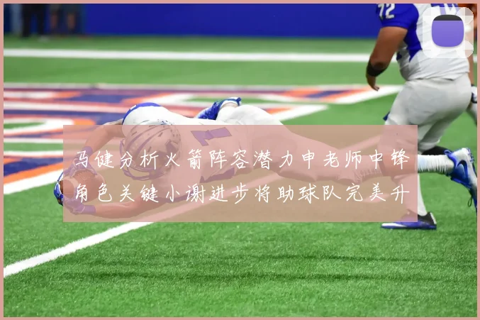 马健分析火箭阵容潜力申老师中锋角色关键小谢进步将助球队完美升级