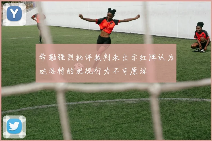 希勒强烈批评裁判未出示红牌认为达洛特的犯规行为不可原谅