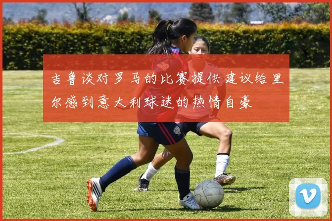 吉鲁谈对罗马的比赛提供建议给里尔感到意大利球迷的热情自豪