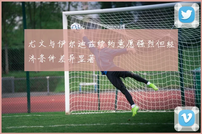 尤文与伊尔迪兹续约意愿强烈但经济条件差异显著