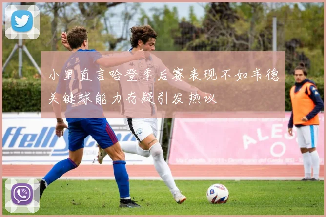 小里直言哈登季后赛表现不如韦德关键球能力存疑引发热议