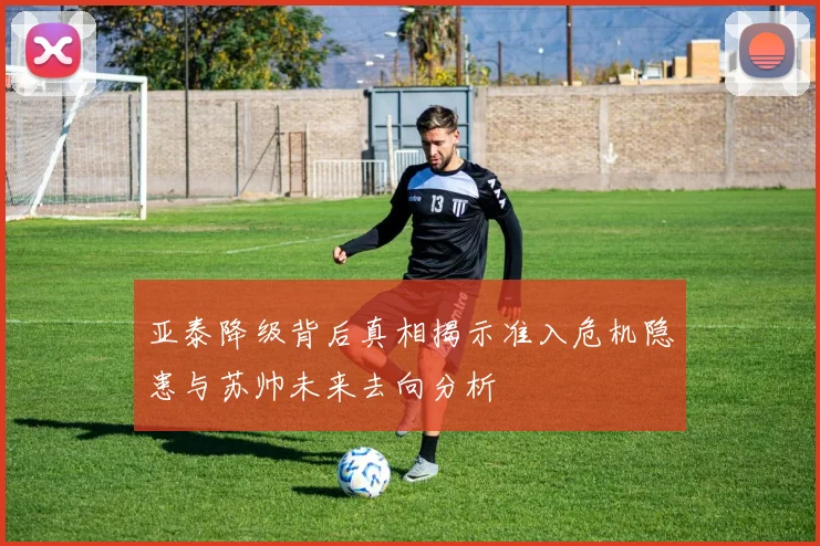 亚泰降级背后真相揭示准入危机隐患与苏帅未来去向分析