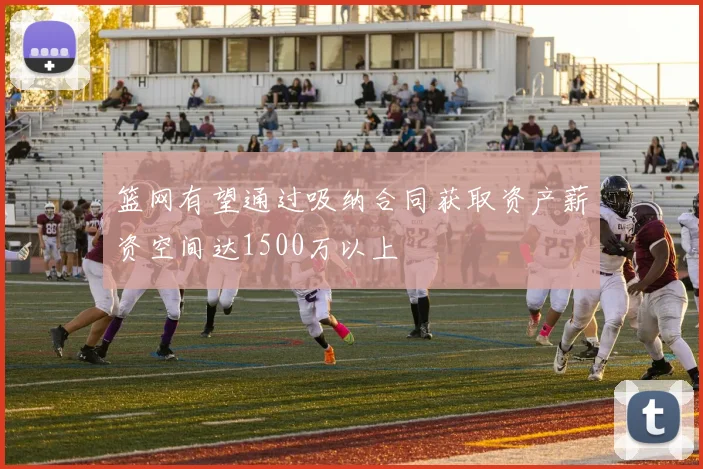 篮网有望通过吸纳合同获取资产薪资空间达1500万以上