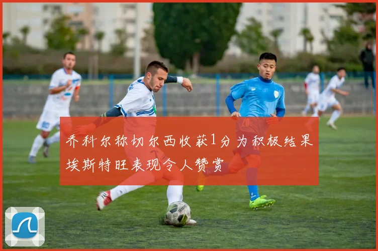 乔科尔称切尔西收获1分为积极结果埃斯特旺表现令人赞赏