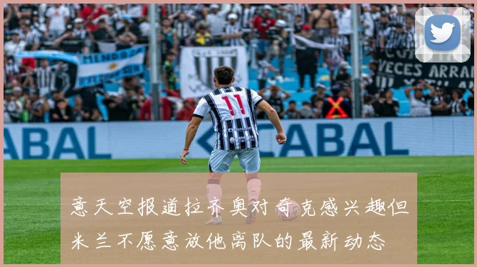 意天空报道拉齐奥对奇克感兴趣但米兰不愿意放他离队的最新动态