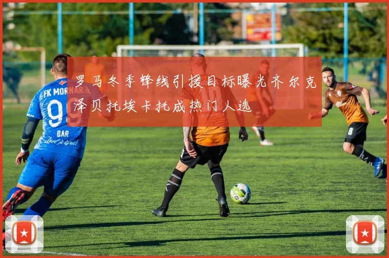罗马冬季锋线引援目标曝光齐尔克泽贝托埃卡托成热门人选