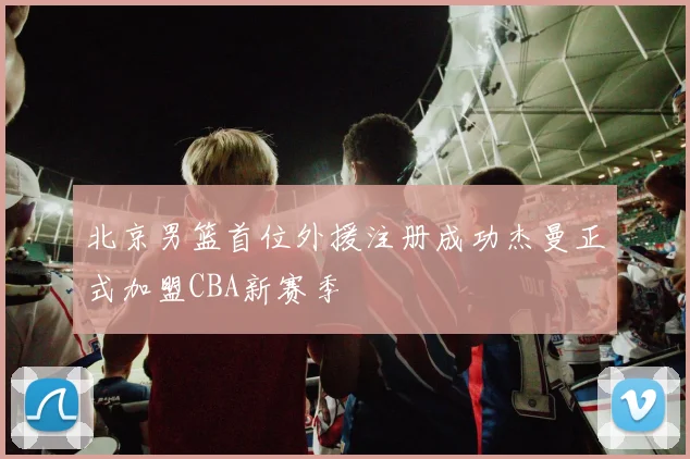 北京男篮首位外援注册成功杰曼正式加盟CBA新赛季