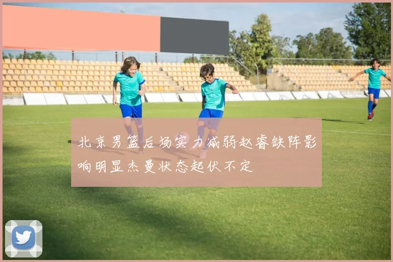北京男篮后场实力减弱赵睿缺阵影响明显杰曼状态起伏不定