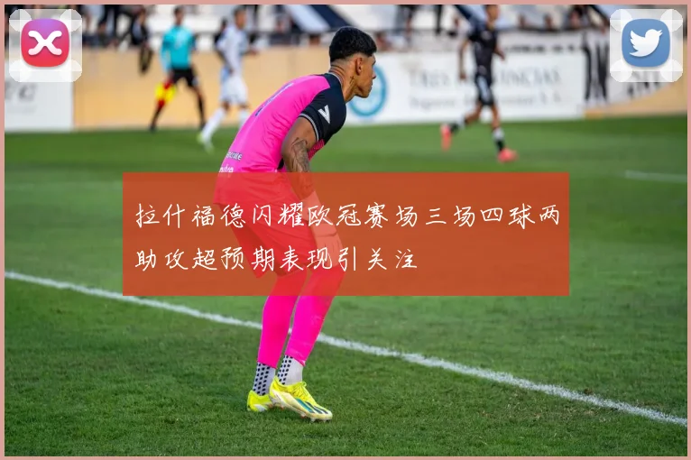 拉什福德闪耀欧冠赛场三场四球两助攻超预期表现引关注