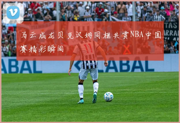 马云成龙贝克汉姆同框共赏NBA中国赛精彩瞬间