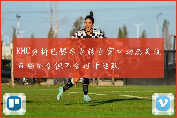 RMC分析巴黎冬季转会窗口动态关注市场机会但不会过于活跃