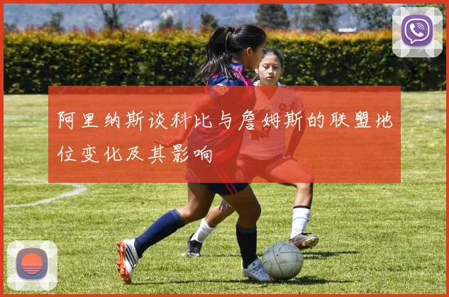 阿里纳斯谈科比与詹姆斯的联盟地位变化及其影响