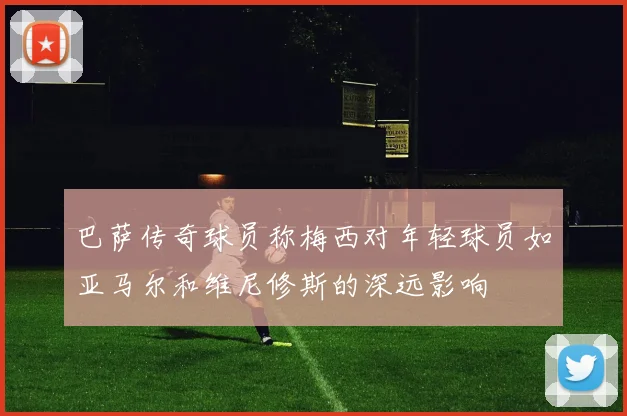 巴萨传奇球员称梅西对年轻球员如亚马尔和维尼修斯的深远影响