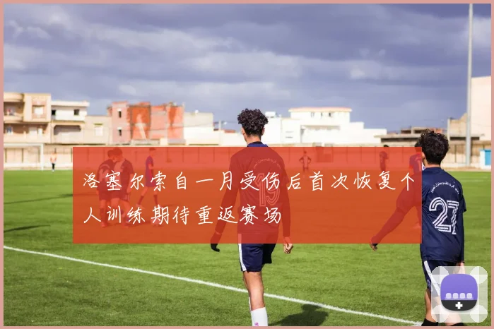 洛塞尔索自一月受伤后首次恢复个人训练期待重返赛场