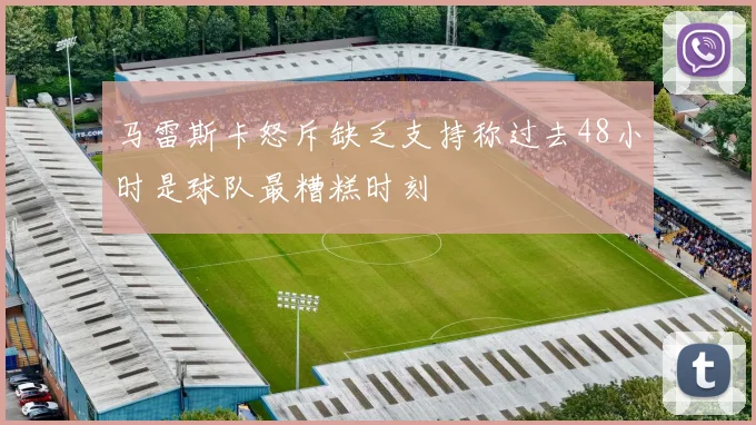 马雷斯卡怒斥缺乏支持称过去48小时是球队最糟糕时刻