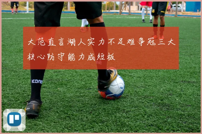 大范直言湖人实力不足难争冠三大核心防守能力成短板