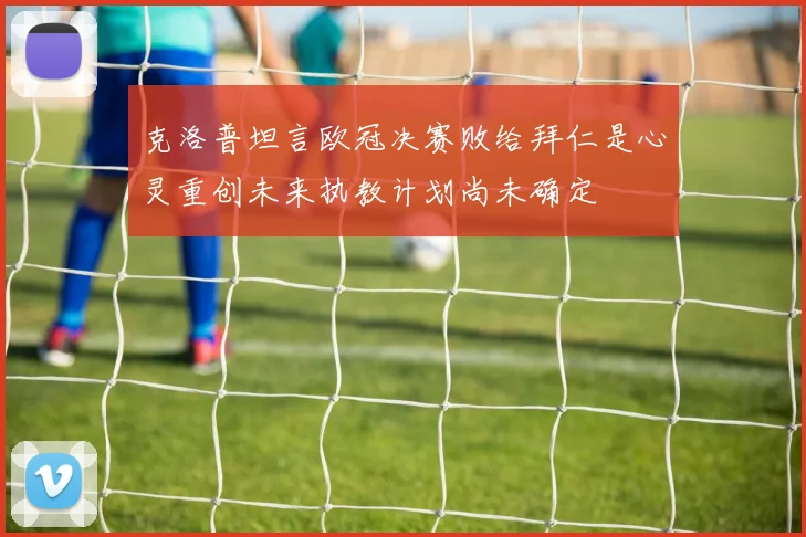 克洛普坦言欧冠决赛败给拜仁是心灵重创未来执教计划尚未确定