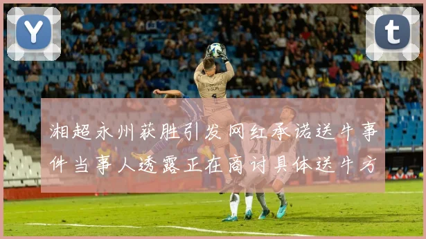湘超永州获胜引发网红承诺送牛事件当事人透露正在商讨具体送牛方案