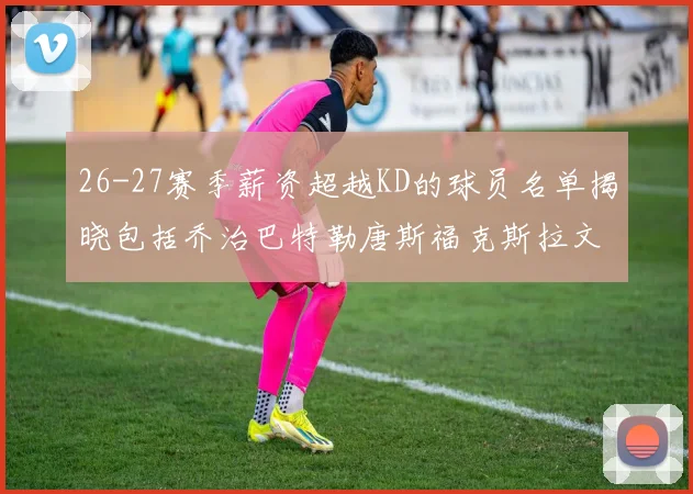 26-27赛季薪资超越KD的球员名单揭晓包括乔治巴特勒唐斯福克斯拉文等