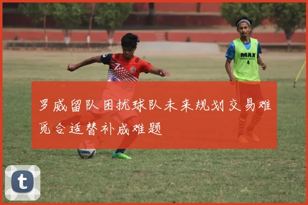 罗威留队困扰球队未来规划交易难觅合适替补成难题
