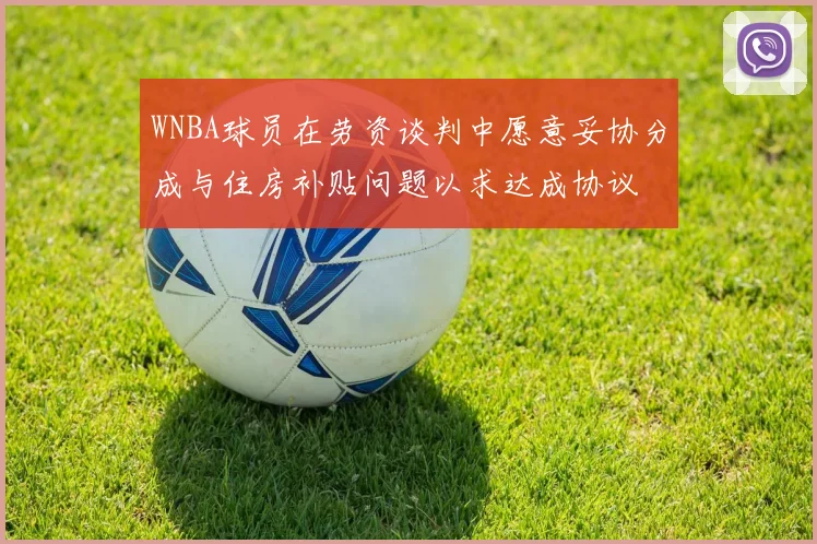 WNBA球员在劳资谈判中愿意妥协分成与住房补贴问题以求达成协议