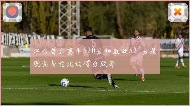 字母哥本赛季520分钟狂砍521分展现无与伦比的得分效率