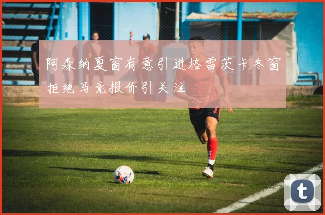 阿森纳夏窗有意引进格雷茨卡冬窗拒绝马竞报价引关注