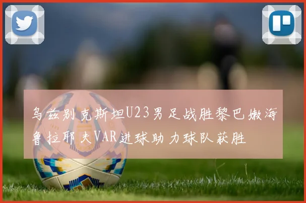 乌兹别克斯坦U23男足战胜黎巴嫩海鲁拉耶夫VAR进球助力球队获胜