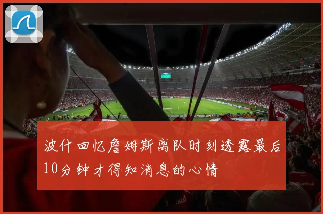 波什回忆詹姆斯离队时刻透露最后10分钟才得知消息的心情