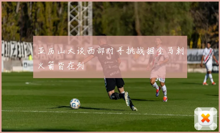 亚历山大谈西部对手挑战掘金马刺火箭皆在列